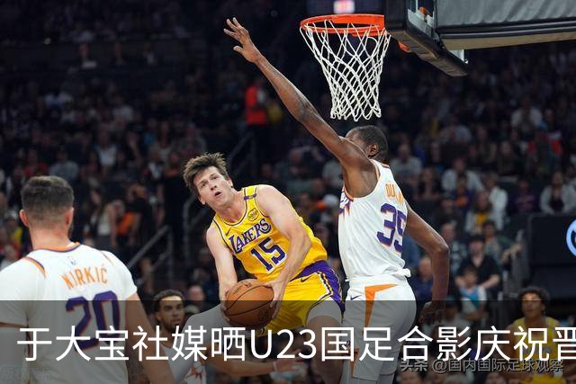 于大宝社媒晒U23国足合影庆祝晋级，阿兰点赞