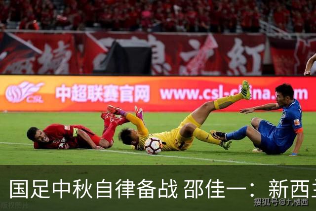 国足中秋自律备战 邵佳一：新西兰队是本阶段最强对手
